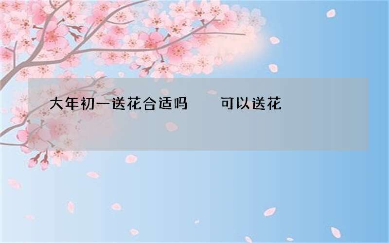 大年初一送花合适吗  可以送花